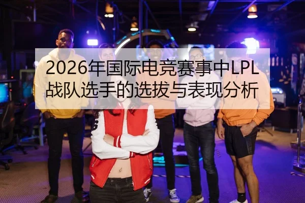 2026年国际电竞赛事中LPL战队选手的选拔与表现分析