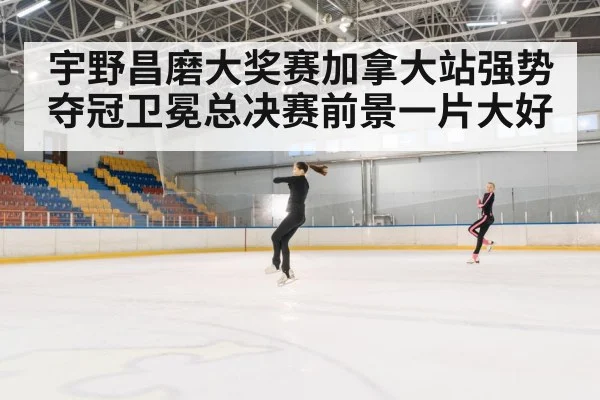 宇野昌磨大奖赛加拿大站强势夺冠卫冕总决赛前景一片大好