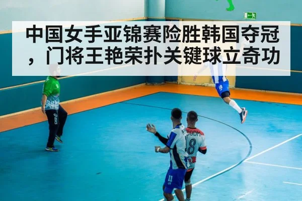 中国女手亚锦赛险胜韩国夺冠，门将王艳荣扑关键球立奇功