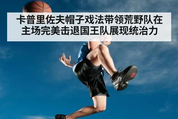 卡普里佐夫帽子戏法带领荒野队在主场完美击退国王队展现统治力